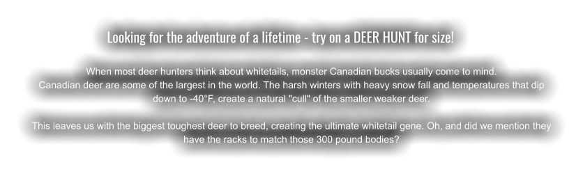Looking for the adventure of a lifetime - try on a DEER HUNT for size!	  When most deer hunters think about whitetails, monster Canadian bucks usually come to mind.  Canadian deer are some of the largest in the world. The harsh winters with heavy snow fall and temperatures that dip down to -40°F, create a natural "cull" of the smaller weaker deer. This leaves us with the biggest toughest deer to breed, creating the ultimate whitetail gene. Oh, and did we mention they have the racks to match those 300 pound bodies?