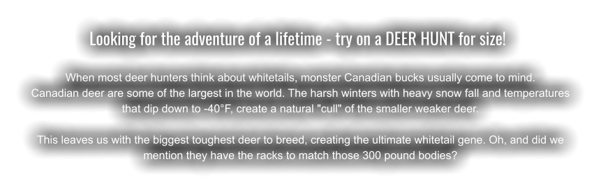 Looking for the adventure of a lifetime - try on a DEER HUNT for size!	  When most deer hunters think about whitetails, monster Canadian bucks usually come to mind.  Canadian deer are some of the largest in the world. The harsh winters with heavy snow fall and temperatures that dip down to -40°F, create a natural "cull" of the smaller weaker deer. This leaves us with the biggest toughest deer to breed, creating the ultimate whitetail gene. Oh, and did we mention they have the racks to match those 300 pound bodies?